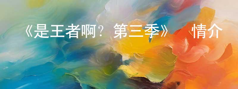 陳繼革的網絡影視資源,《是王者啊？第三季》詳情介紹_是王者啊？第三季已完結在線觀看_是王者啊？第三季迅雷下載_國漫